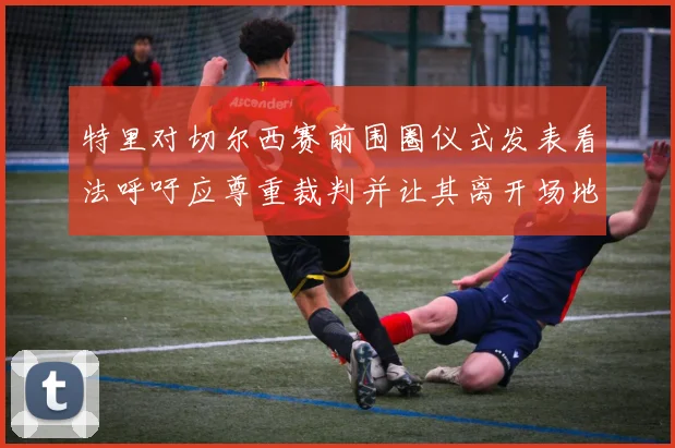 特里对切尔西赛前围圈仪式发表看法呼吁应尊重裁判并让其离开场地