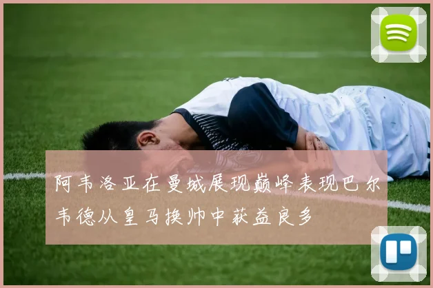 阿韦洛亚在曼城展现巅峰表现巴尔韦德从皇马换帅中获益良多