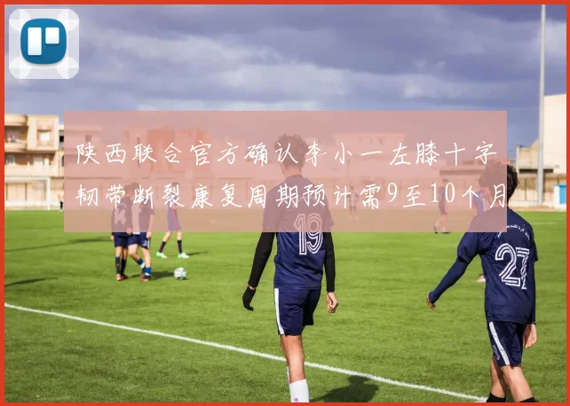 陕西联合官方确认李小一左膝十字韧带断裂康复周期预计需9至10个月
